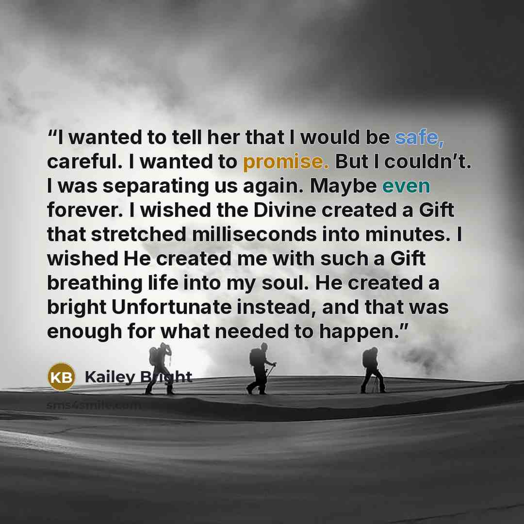 “I wanted to tell her that I would be safe, careful. I wanted to promise. But I couldn’t. I was separating us again. Maybe even forever. I wished the Divine created a Gift that stretched milliseconds into minutes. I wished He created me with such a Gift breathing life into my soul. He created a…” quote by Kailey Bright