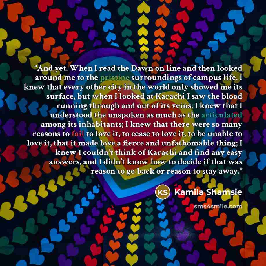 “And yet. When I read the Dawn on line and then looked around me to the pristine surroundings of campus life, I knew that every other city in the world only showed me its surface, but when I looked at Karachi I saw the blood running through and out of its veins; I knew that I understood the…” quote by Kamila Shamsie