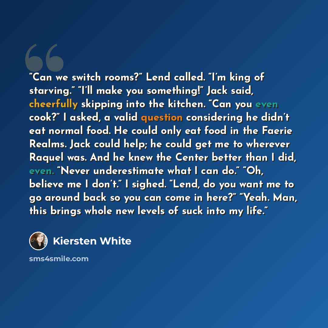 “Can we switch rooms?” Lend called. “I’m king of starving.” “I’ll make you something!” Jack said, cheerfully skipping into the kitchen. “Can you even cook?” I asked, a valid question considering he didn’t eat normal food. He could only eat food in the Faerie Realms. Jack could help; he could get me…” quote by Kiersten White