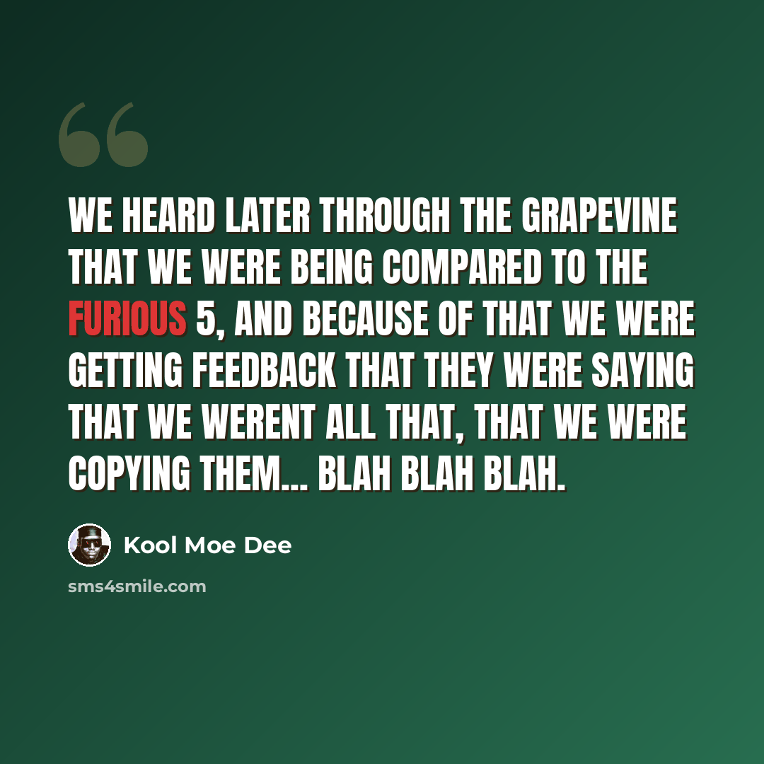 “We heard later through the grapevine that we were being compared to the Furious 5, and because of that we were getting feedback that they were saying that we werent all that, that we were copying them... blah blah blah.” quote by Kool Moe Dee