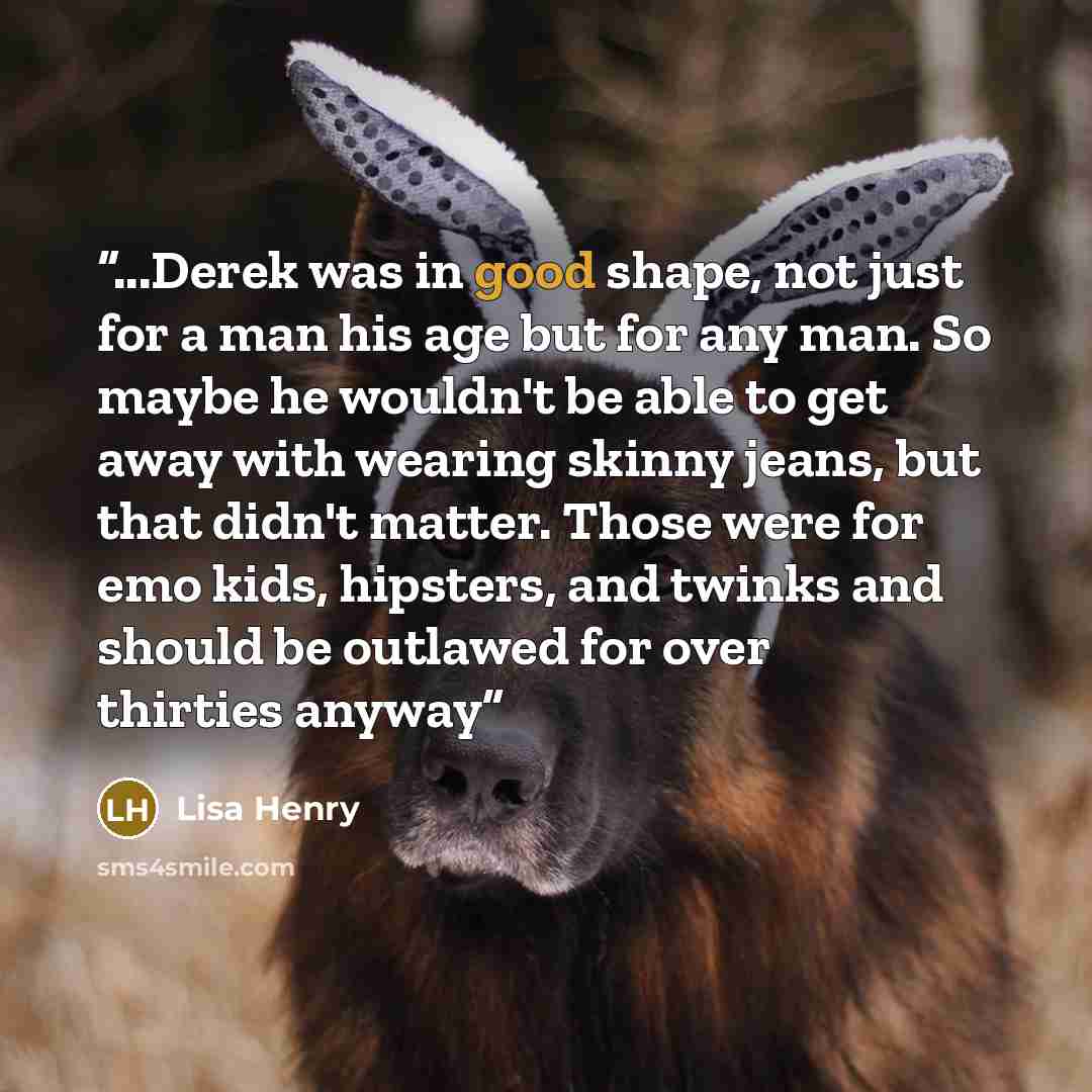 “...Derek was in good shape, not just for a man his age but for any man. So maybe he wouldn't be able to get away with wearing skinny jeans, but that didn't matter. Those were for emo kids, hipsters, and twinks and should be outlawed for over thirties anyway” quote by Lisa Henry