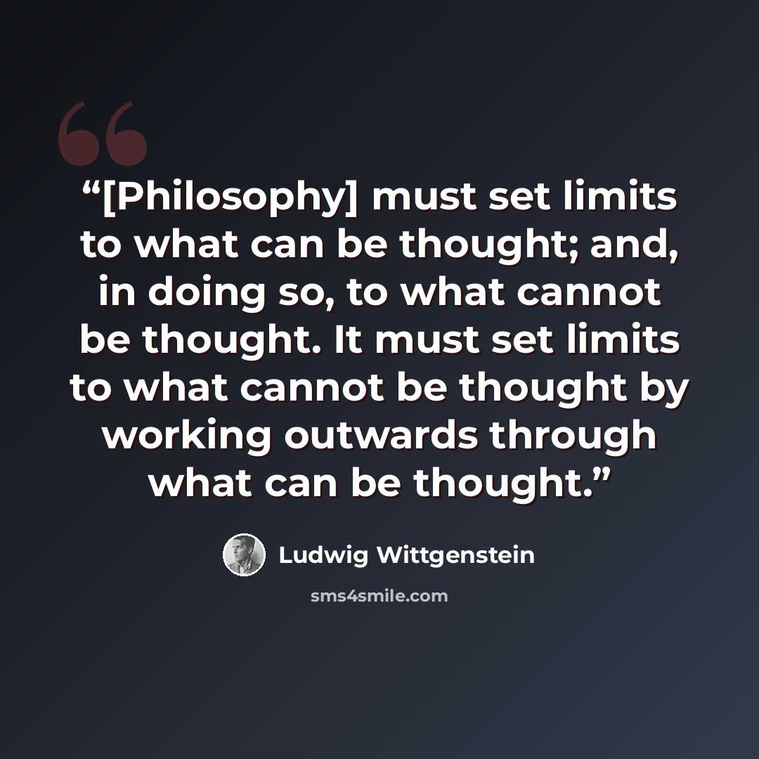 “[Philosophy] must set limits to what can be thought; and, in doing so, to what cannot be thought. It must set limits to what cannot be thought by working outwards through what can be thought.” quote by Ludwig Wittgenstein