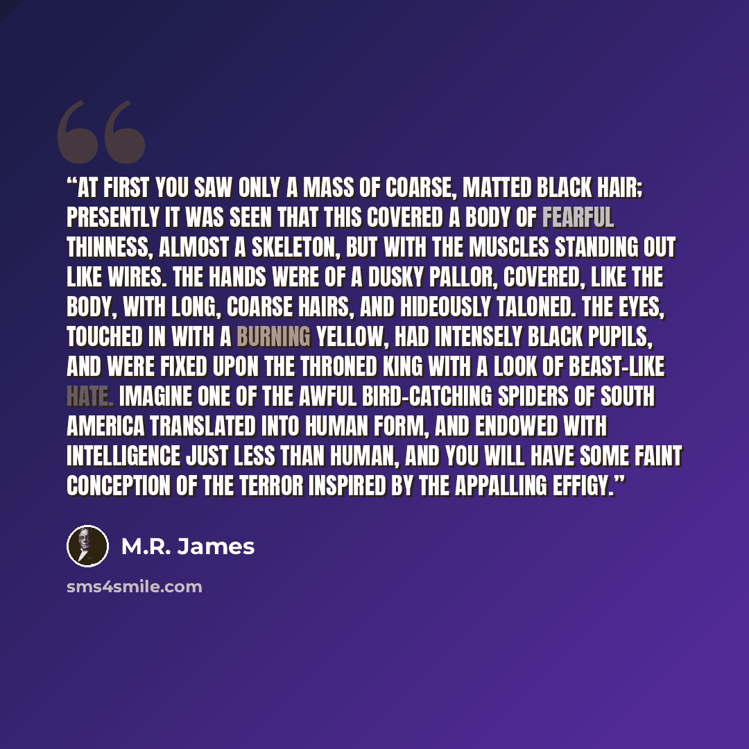 “At first you saw only a mass of coarse, matted black hair; presently it was seen that this covered a body of fearful thinness, almost a skeleton, but with the muscles standing out like wires. The hands were of a dusky pallor, covered, like the body, with long, coarse hairs, and hideously taloned…” quote by M.R. James