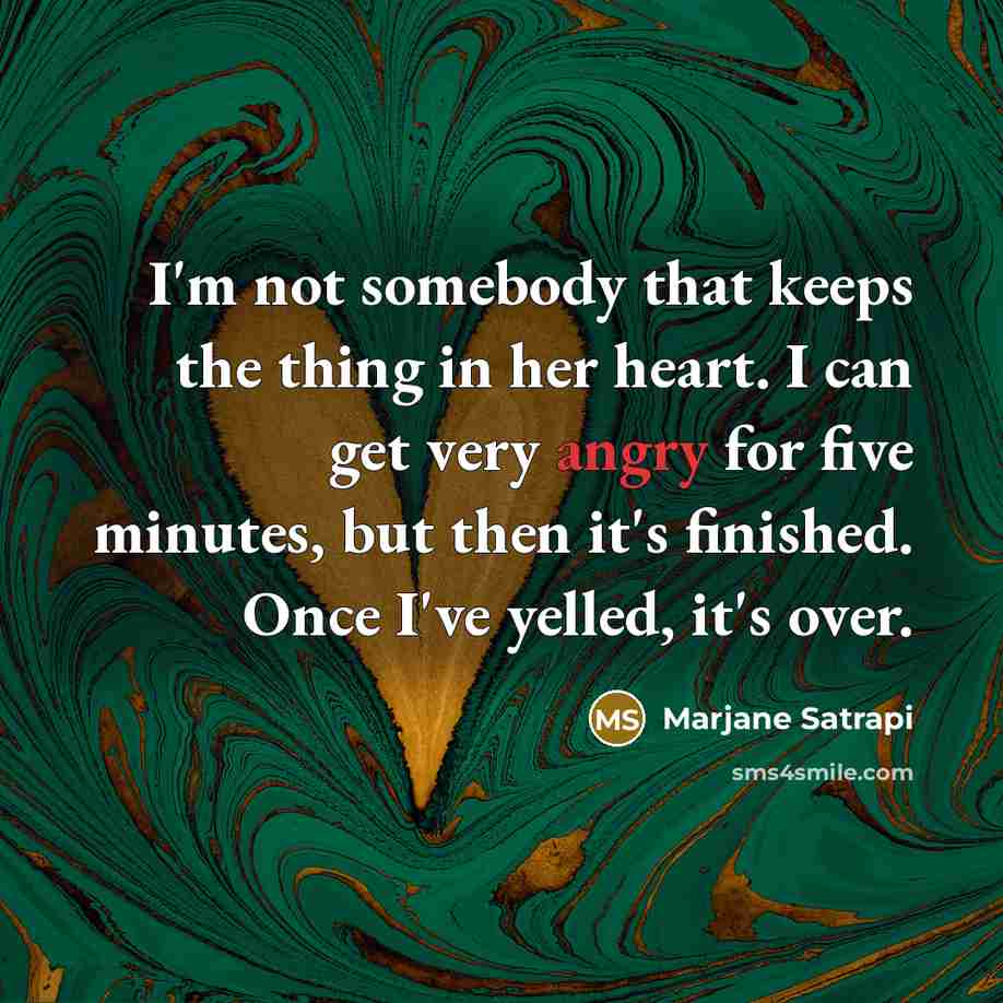 “I'm not somebody that keeps the thing in her heart. I can get very angry for five minutes, but then it's finished. Once I've yelled, it's over.” quote by Marjane Satrapi