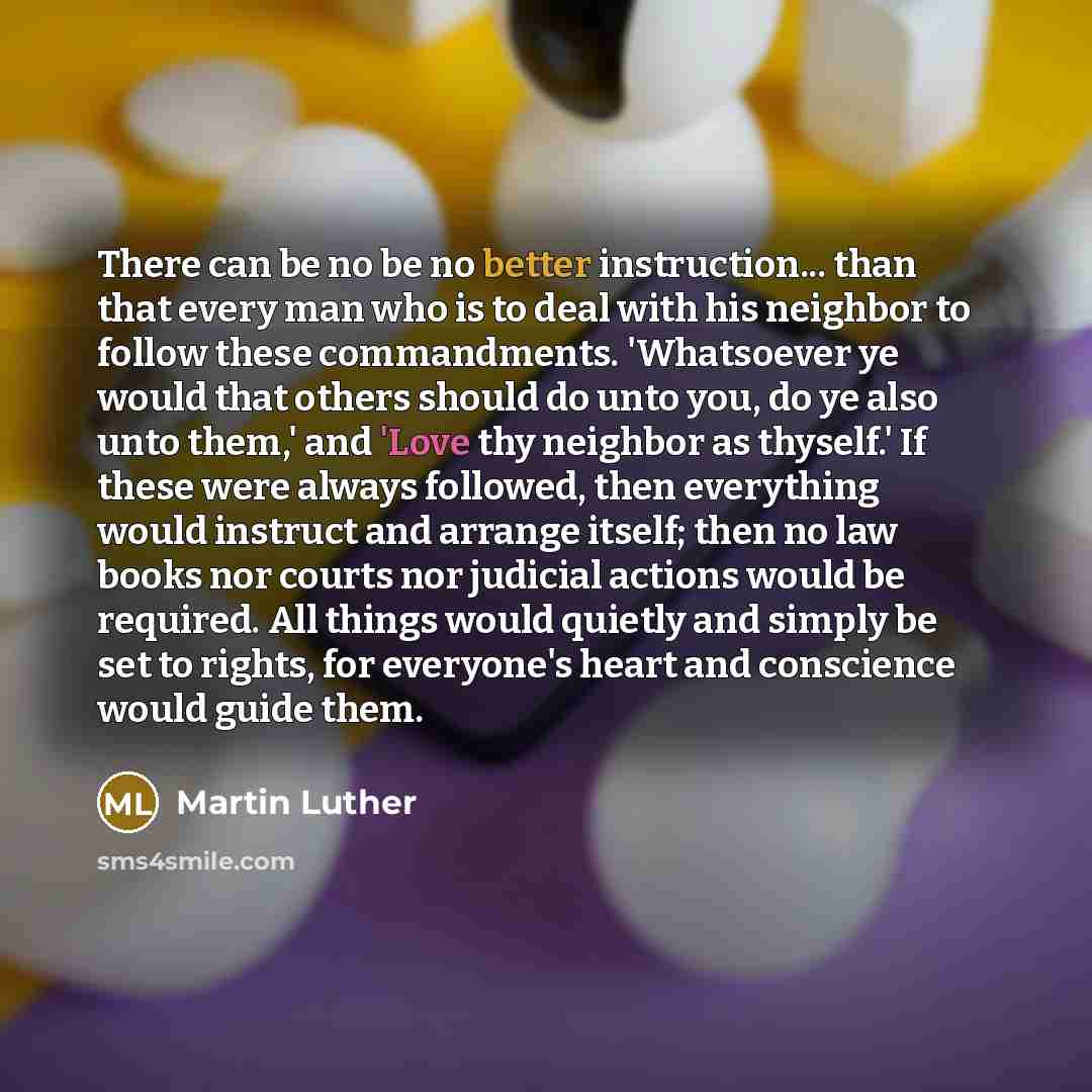 “There can be no be no better instruction... than that every man who is to deal with his neighbor to follow these commandments. 'Whatsoever ye would that others should do unto you, do ye also unto them,' and 'Love thy neighbor as thyself.' If these were always followed, then everything would…” quote by Martin Luther