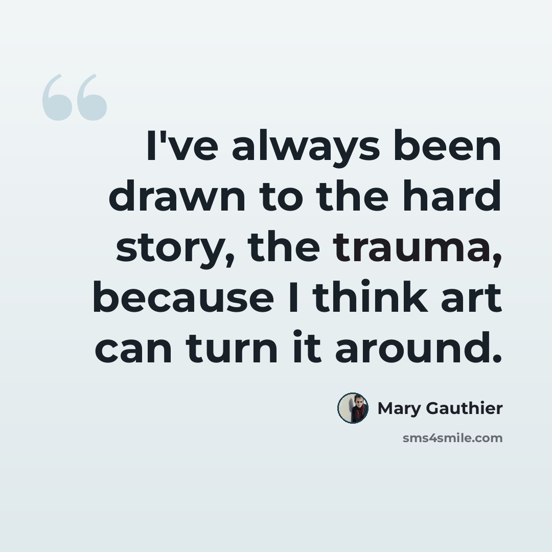 “I've always been drawn to the hard story, the trauma, because I think art can turn it around.” quote by Mary Gauthier
