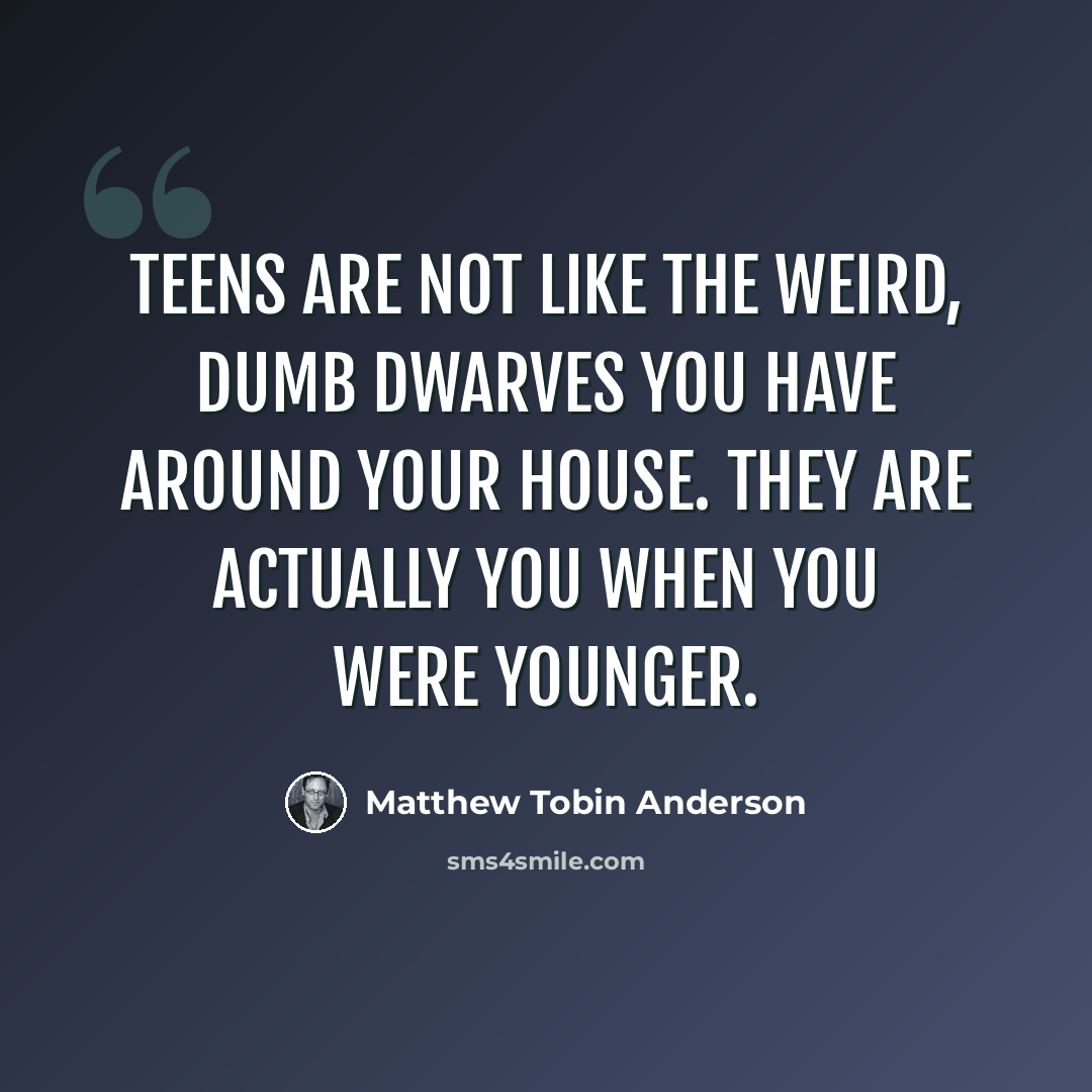 “Teens are not like the weird, dumb dwarves you have around your house. They are actually you when you were younger.” quote by Matthew Tobin Anderson