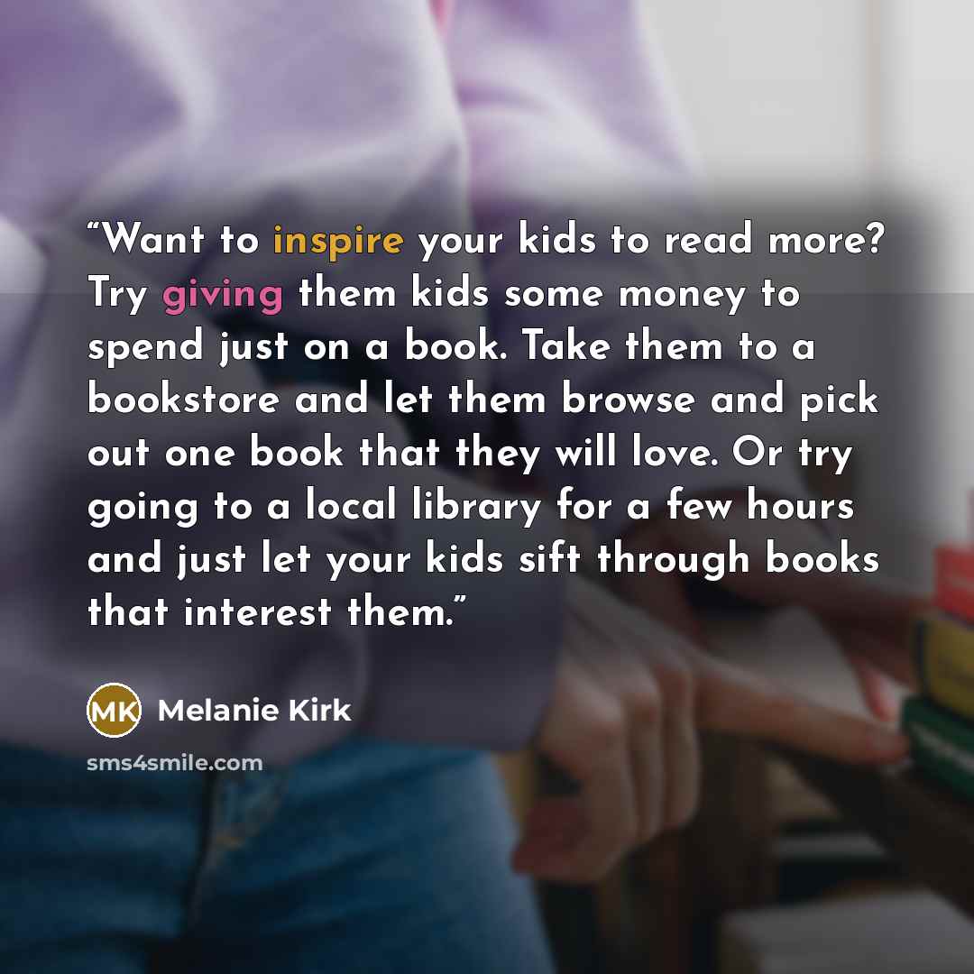 “Want to inspire your kids to read more? Try giving them kids some money to spend just on a book. Take them to a bookstore and let them browse and pick out one book that they will love. Or try going to a local library for a few hours and just let your kids sift through books that interest them.” quote by Melanie Kirk
