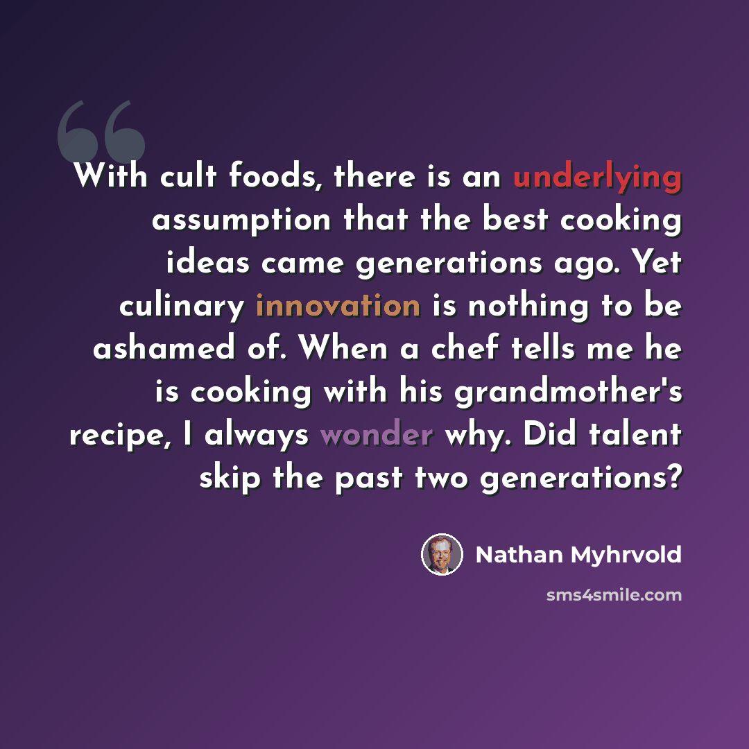 “With cult foods, there is an underlying assumption that the best cooking ideas came generations ago. Yet culinary innovation is nothing to be ashamed of. When a chef tells me he is cooking with his grandmother's recipe, I always wonder why. Did talent skip the past two generations?” quote by Nathan Myhrvold