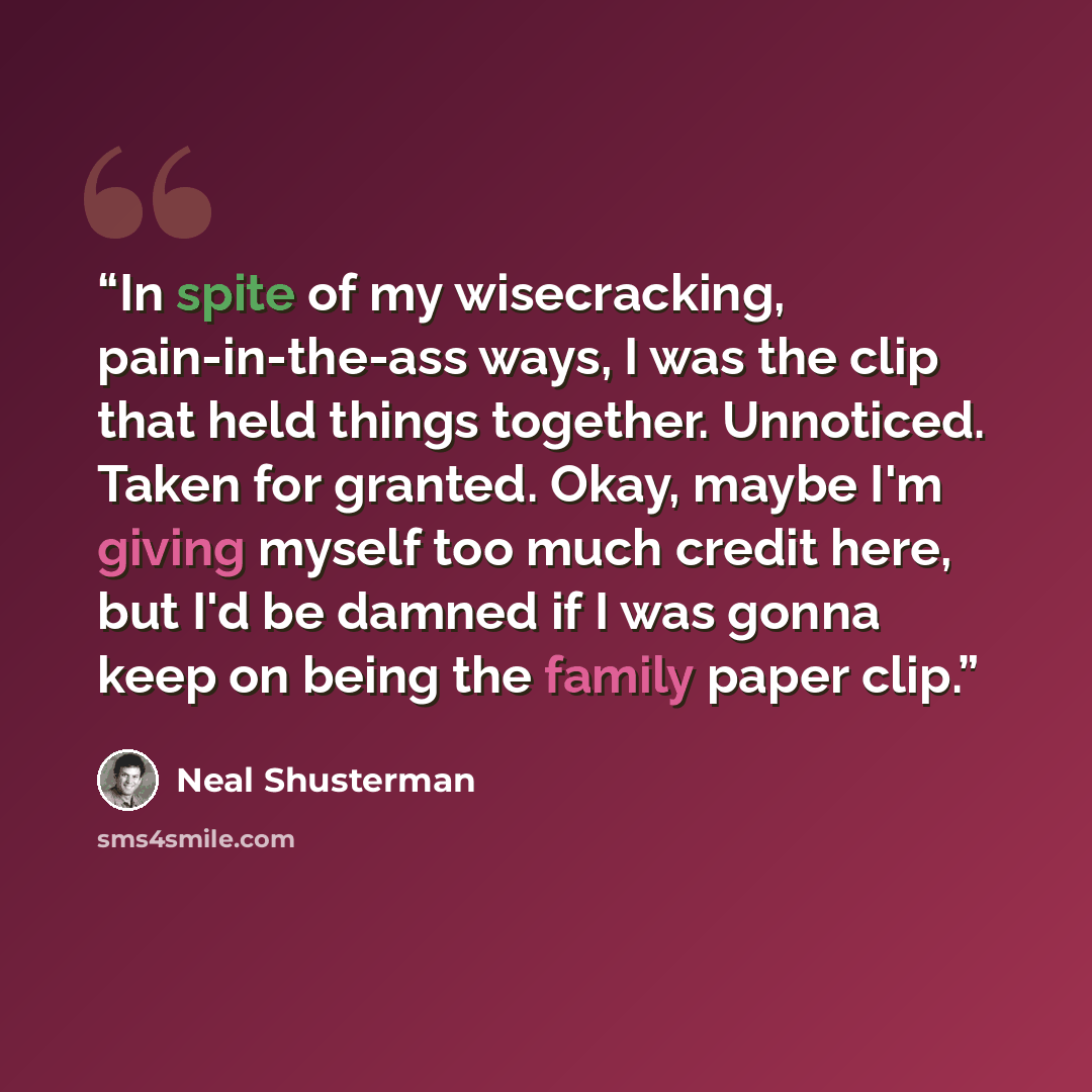 “In spite of my wisecracking, pain-in-the-ass ways, I was the clip that held things together. Unnoticed. Taken for granted. Okay, maybe I'm giving myself too much credit here, but I'd be damned if I was gonna keep on being the family paper clip.” quote by Neal Shusterman