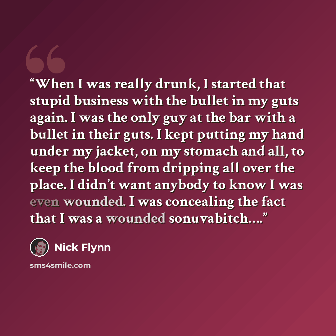 “When I was really drunk, I started that stupid business with the bullet in my guts again. I was the only guy at the bar with a bullet in their guts. I kept putting my hand under my jacket, on my stomach and all, to keep the blood from dripping all over the place. I didn’t want anybody to know I…” quote by Nick Flynn