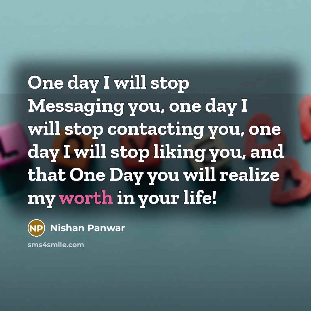 “One day I will stop Messaging you, one day I will stop contacting you, one day I will stop liking you, and that One Day you will realize my worth in your life!” quote by Nishan Panwar