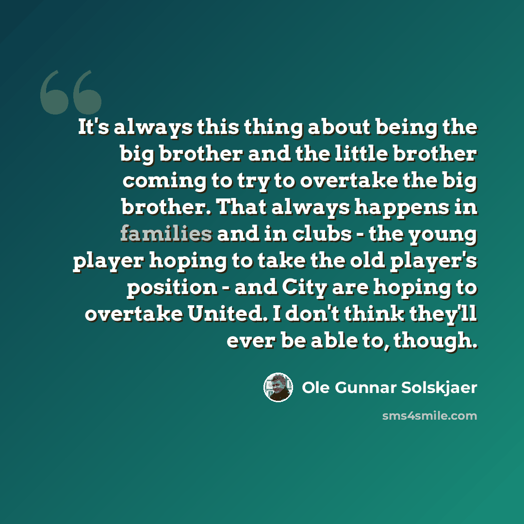 “It's always this thing about being the big brother and the little brother coming to try to overtake the big brother. That always happens in families and in clubs - the young player hoping to take the old player's position - and City are hoping to overtake United. I don't think they'll ever be able…” quote by Ole Gunnar Solskjaer