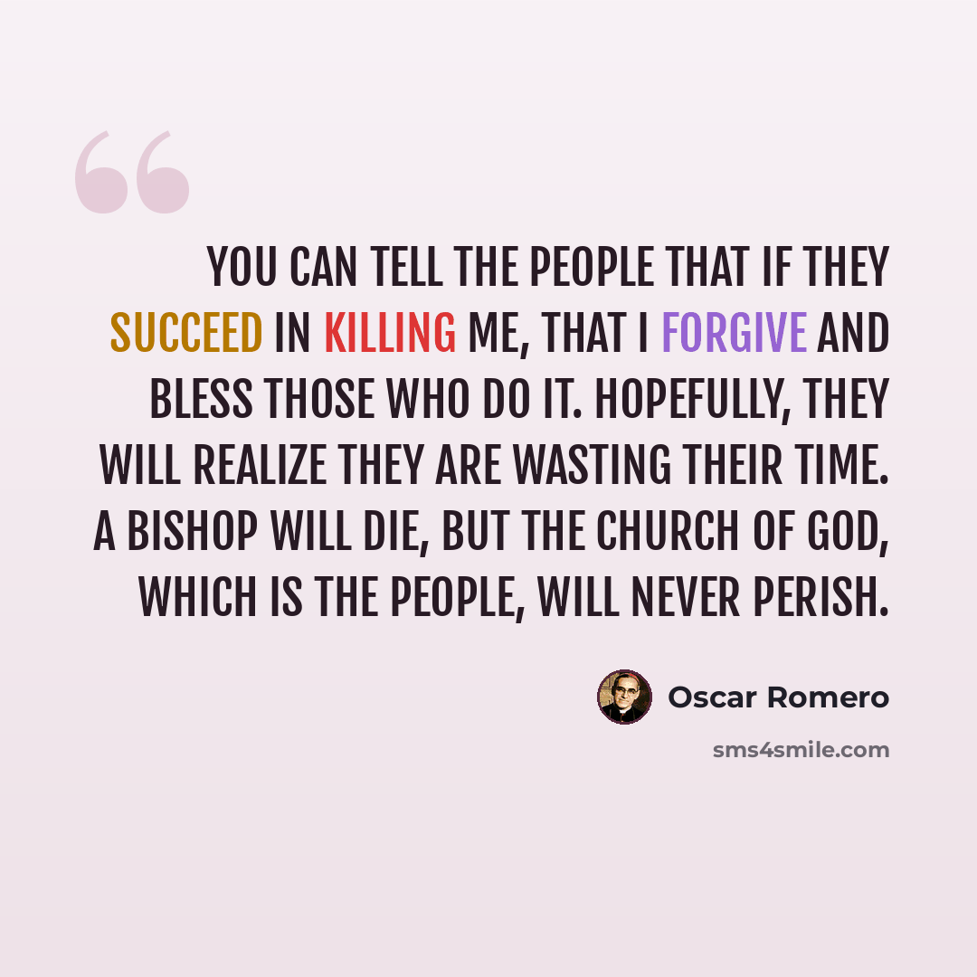 “You can tell the people that if they succeed in killing me, that I forgive and bless those who do it. Hopefully, they will realize they are wasting their time. A bishop will die, but the church of God, which is the people, will never perish.” quote by Oscar Romero