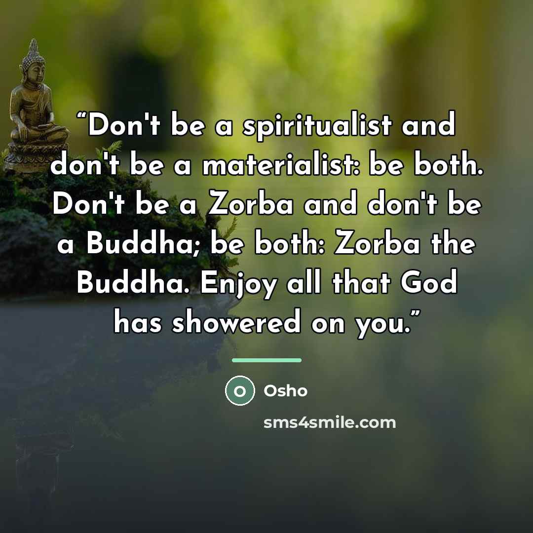 “Don't be a spiritualist and don't be a materialist: be both. Don't be a Zorba and don't be a Buddha; be both: Zorba the Buddha. Enjoy all that God has showered on you.” quote by Osho
