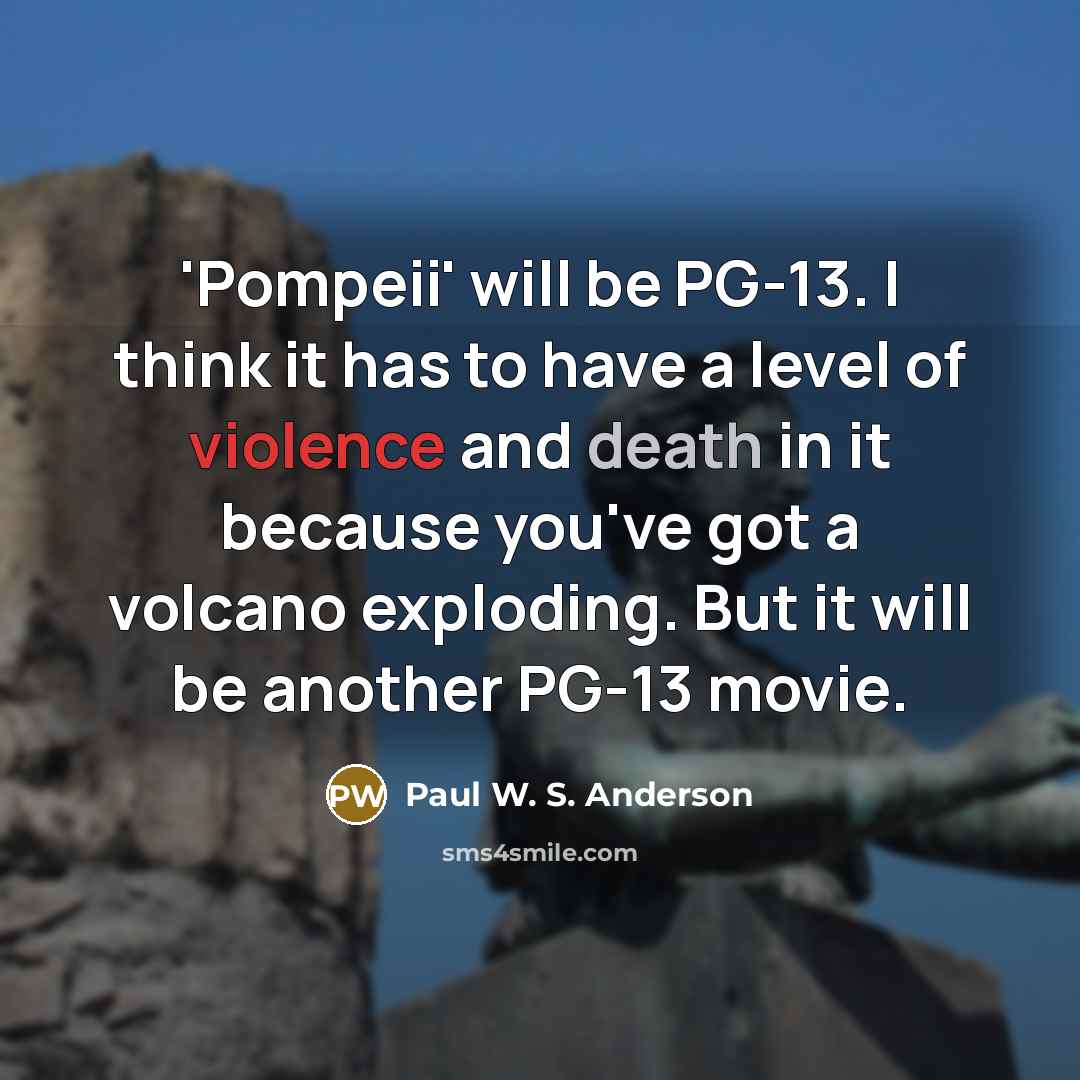 “'Pompeii' will be PG-13. I think it has to have a level of violence and death in it because you've got a volcano exploding. But it will be another PG-13 movie.” quote by Paul W. S. Anderson