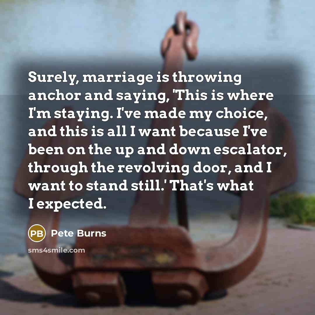 “Surely, marriage is throwing anchor and saying, 'This is where I'm staying. I've made my choice, and this is all I want because I've been on the up and down escalator, through the revolving door, and I want to stand still.' That's what I expected.” quote by Pete Burns