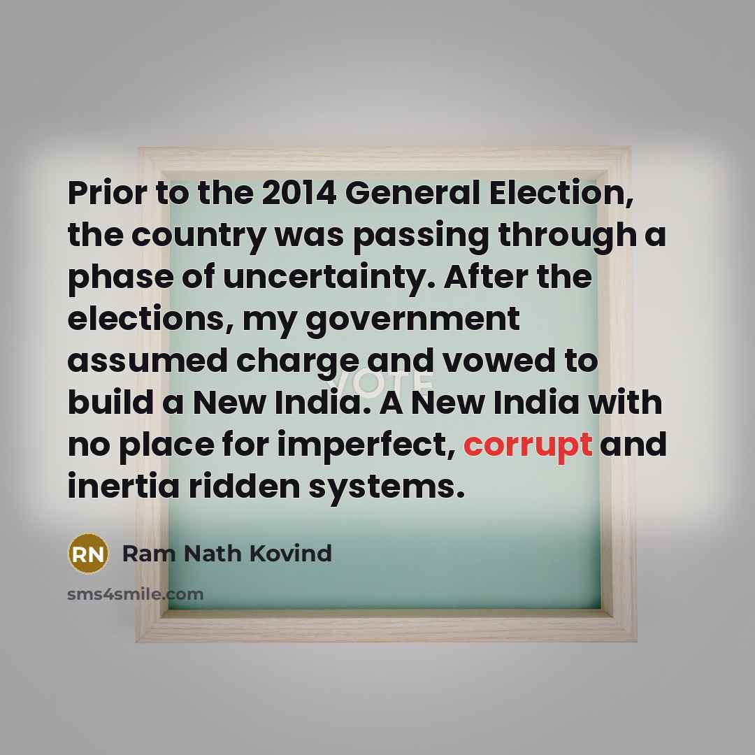“Prior to the 2014 General Election, the country was passing through a phase of uncertainty. After the elections, my government assumed charge and vowed to build a New India. A New India with no place for imperfect, corrupt and inertia ridden systems.” quote by Ram Nath Kovind