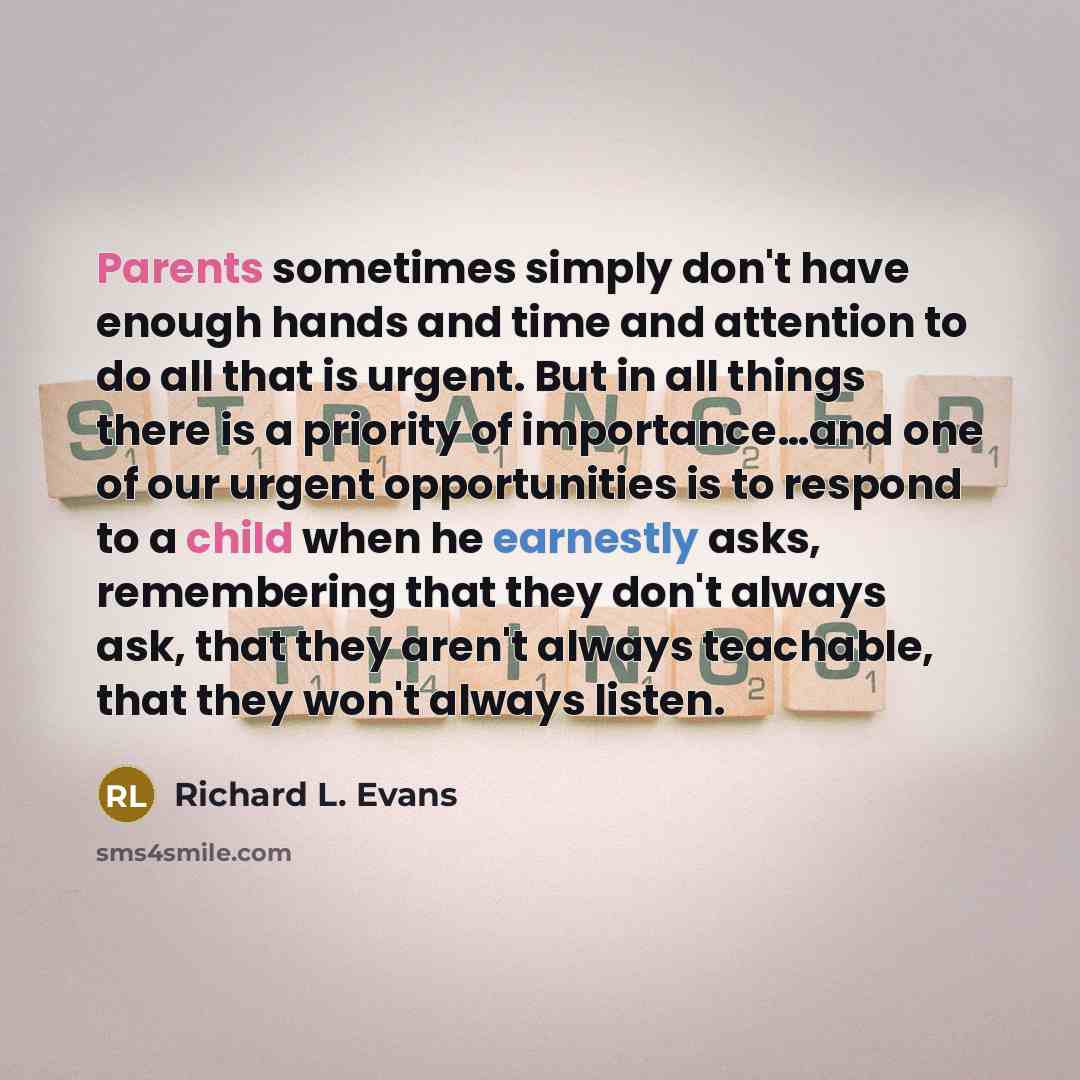 “Parents sometimes simply don't have enough hands and time and attention to do all that is urgent. But in all things there is a priority of importance…and one of our urgent opportunities is to respond to a child when he earnestly asks, remembering that they don't always ask, that they aren't always…” quote by Richard L. Evans