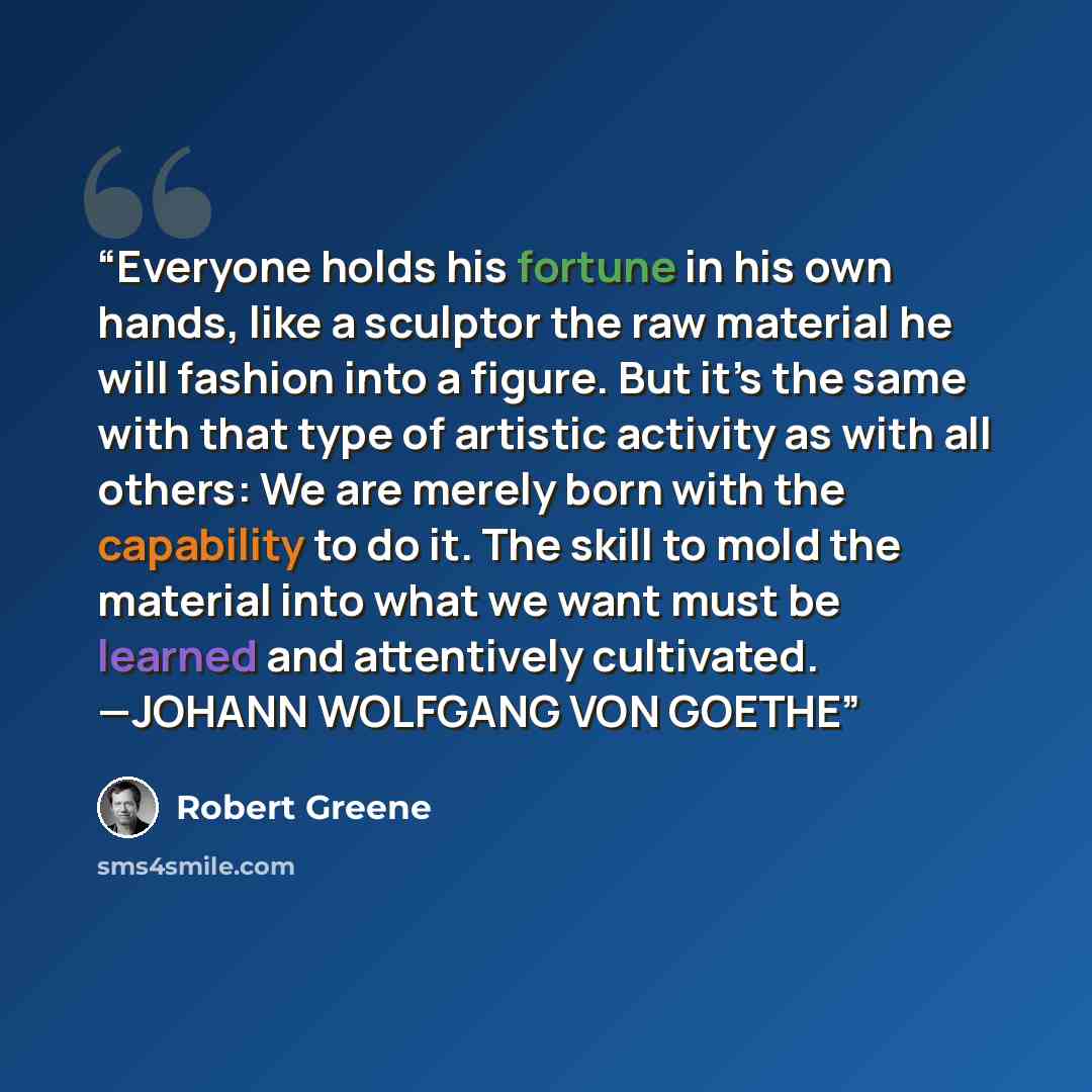 “Everyone holds his fortune in his own hands, like a sculptor the raw material he will fashion into a figure. But it’s the same with that type of artistic activity as with all others: We are merely born with the capability to do it. The skill to mold the material into what we want must be learned…” quote by Robert Greene