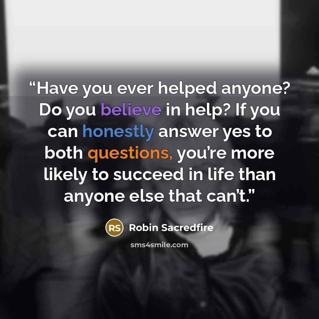 “Have you ever helped anyone? Do you believe in help? If you can honestly answer yes to both questions, you’re more likely to succeed in life than anyone else that can’t.” quote by Robin Sacredfire