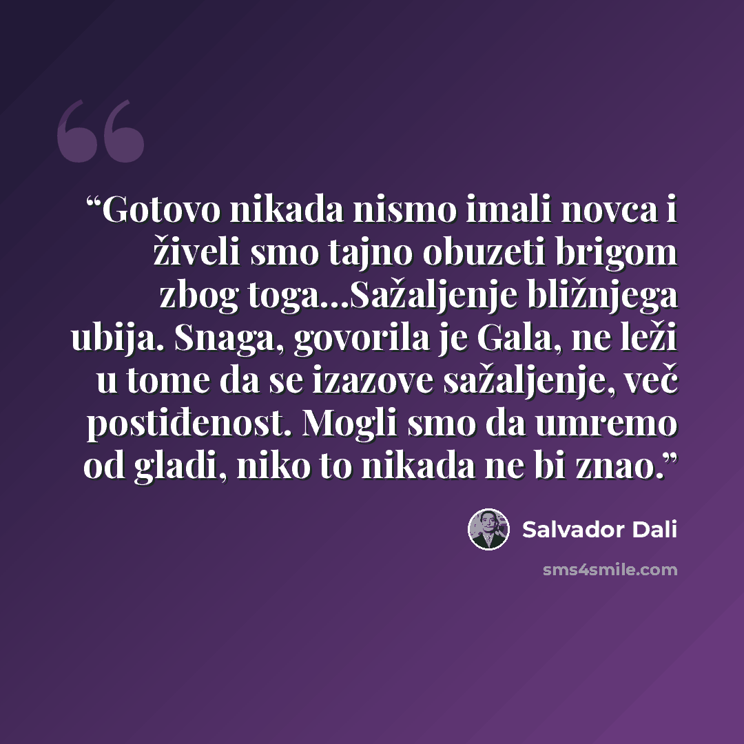 “Gotovo nikada nismo imali novca i živeli smo tajno obuzeti brigom zbog toga…Sažaljenje bližnjega ubija. Snaga, govorila je Gala, ne leži u tome da se izazove sažaljenje, več postiđenost. Mogli smo da umremo od gladi, niko to nikada ne bi znao.” quote by Salvador Dalí
