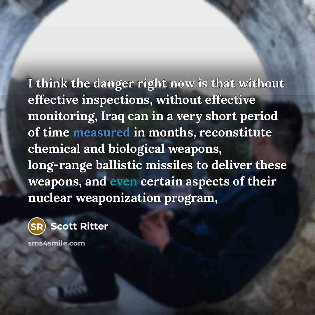 “I think the danger right now is that without effective inspections, without effective monitoring, Iraq can in a very short period of time measured in months, reconstitute chemical and biological weapons, long-range ballistic missiles to deliver these weapons, and even certain aspects of their…” quote by Scott Ritter