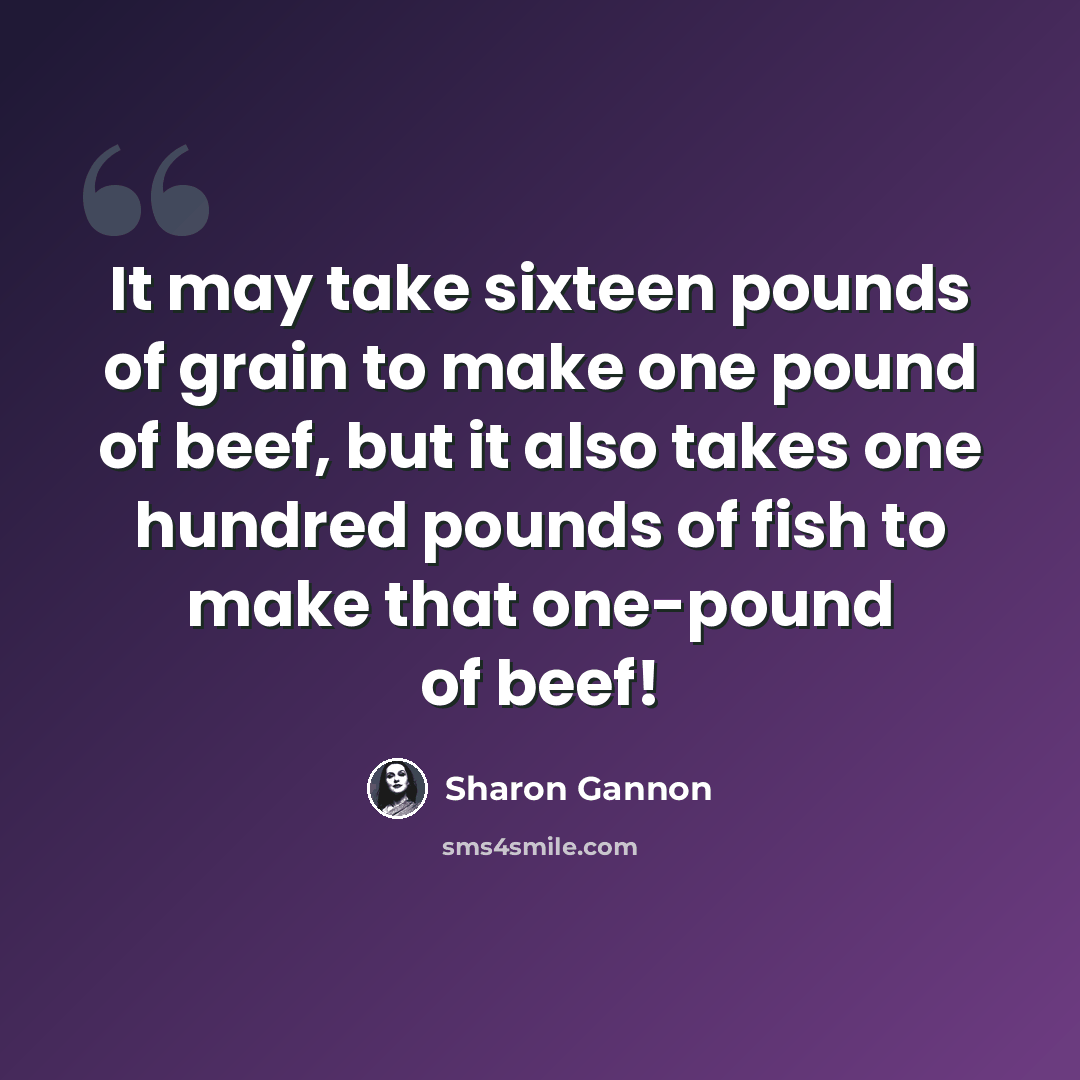 “It may take sixteen pounds of grain to make one pound of beef, but it also takes one hundred pounds of fish to make that one-pound of beef!” quote by Sharon Gannon