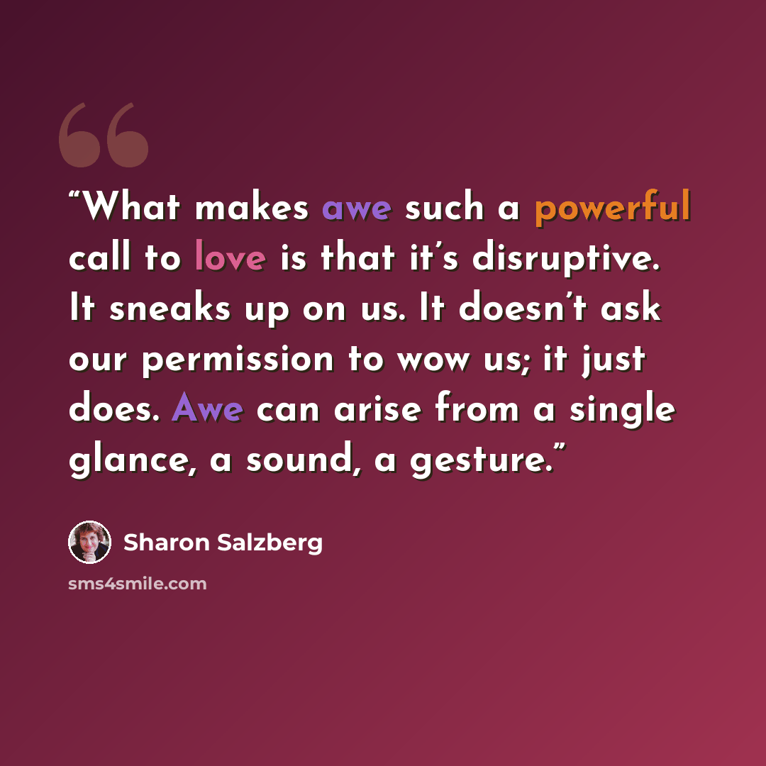 “What makes awe such a powerful call to love is that it’s disruptive. It sneaks up on us. It doesn’t ask our permission to wow us; it just does. Awe can arise from a single glance, a sound, a gesture.” quote by Sharon Salzberg