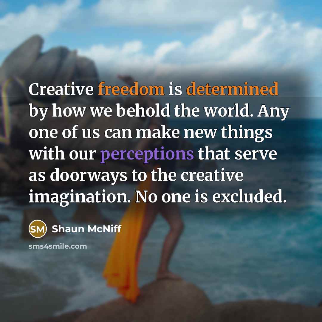 “Creative freedom is determined by how we behold the world. Any one of us can make new things with our perceptions that serve as doorways to the creative imagination. No one is excluded.” quote by Shaun McNiff