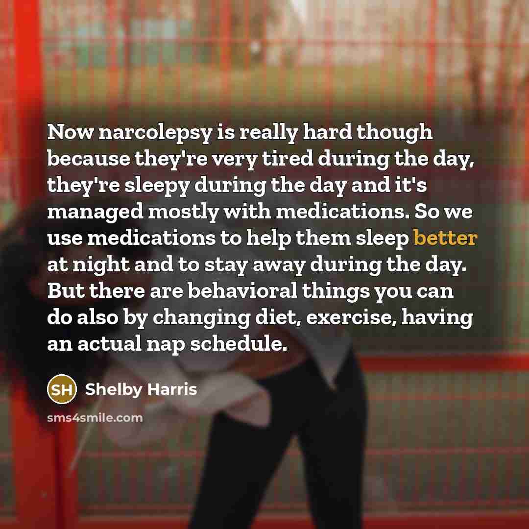 “Now narcolepsy is really hard though because they're very tired during the day, they're sleepy during the day and it's managed mostly with medications. So we use medications to help them sleep better at night and to stay away during the day. But there are behavioral things you can do also by…” quote by Shelby Harris