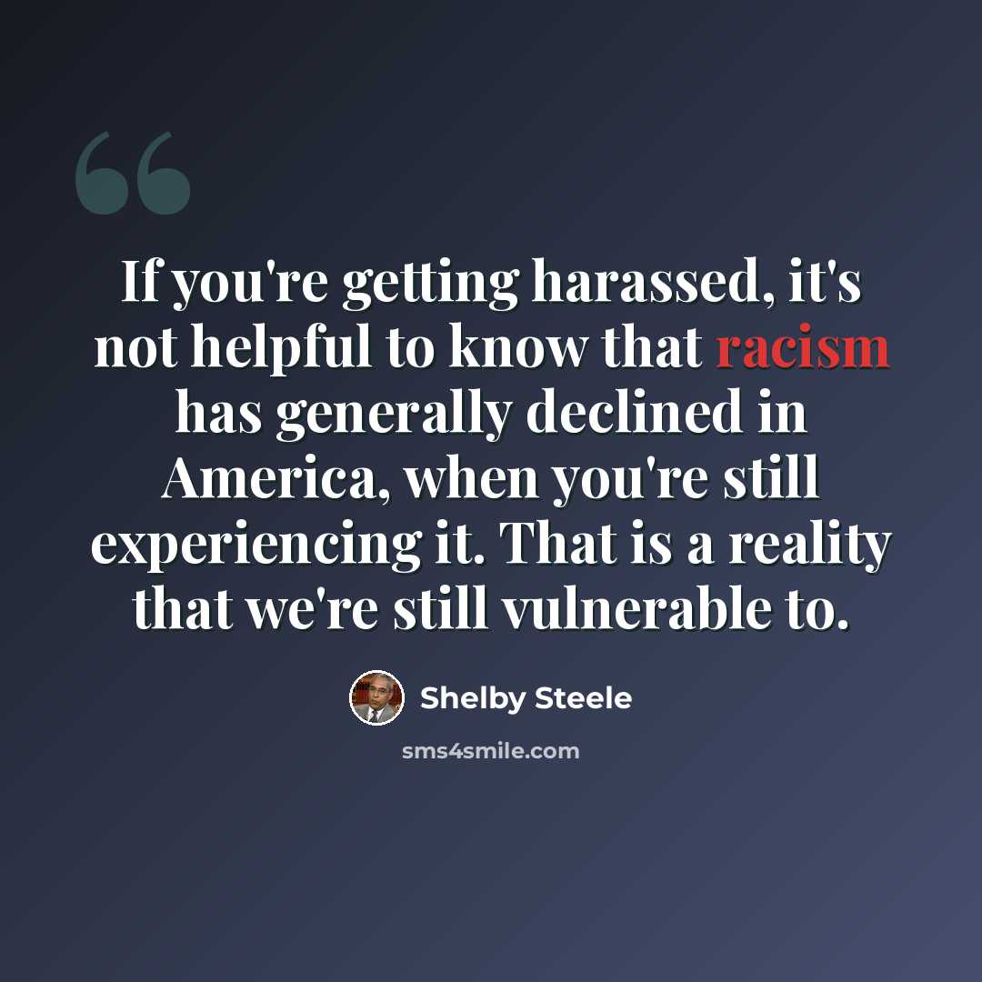 “If you're getting harassed, it's not helpful to know that racism has generally declined in America, when you're still experiencing it. That is a reality that we're still vulnerable to.” quote by Shelby Steele