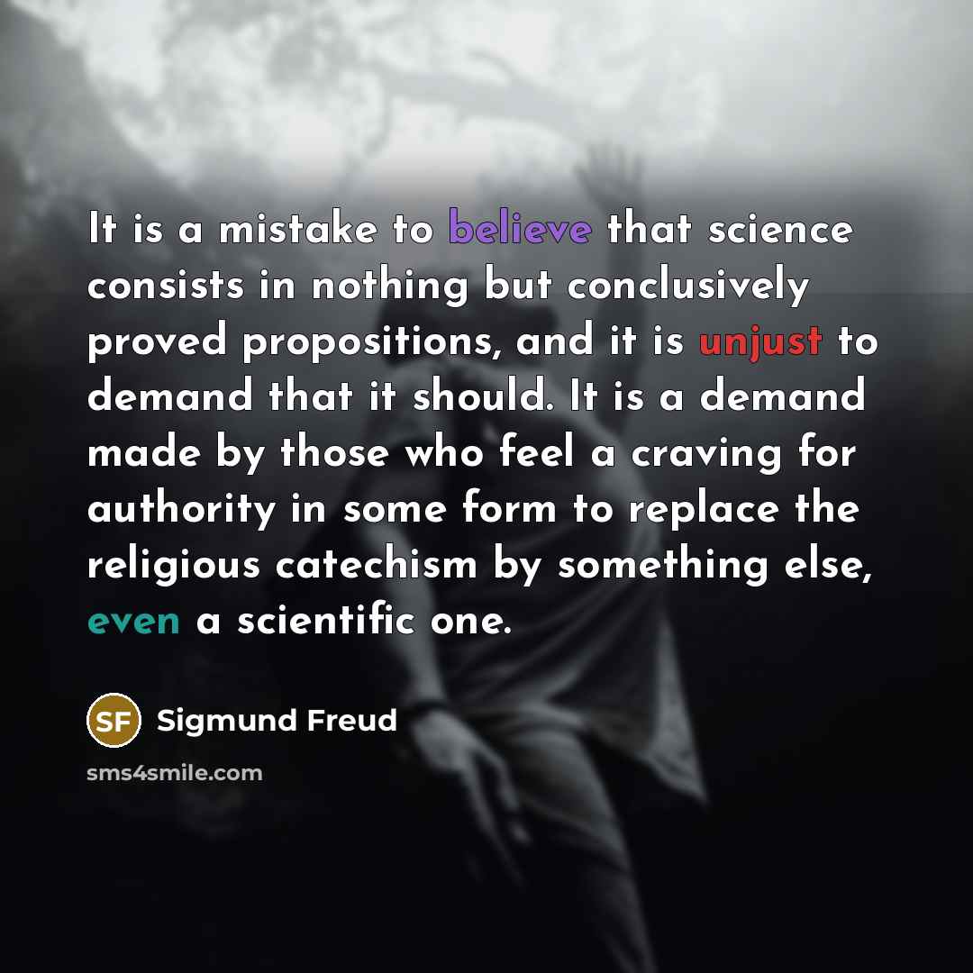 “It is a mistake to believe that science consists in nothing but conclusively proved propositions, and it is unjust to demand that it should. It is a demand made by those who feel a craving for authority in some form to replace the religious catechism by something else, even a scientific one.” quote by Sigmund Freud
