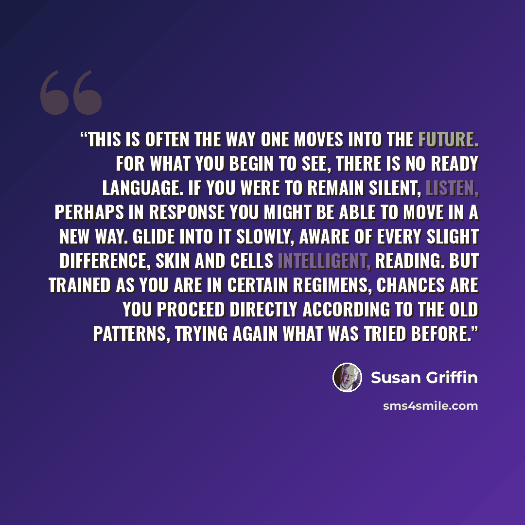 “This is often the way one moves into the future. For what you begin to see, there is no ready language. If you were to remain silent, listen, perhaps in response you might be able to move in a new way. Glide into it slowly, aware of every slight difference, skin and cells intelligent, reading. But…” quote by Susan Griffin