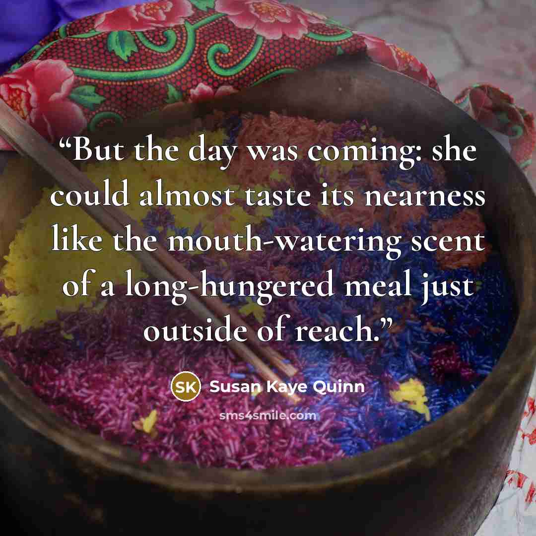 “But the day was coming: she could almost taste its nearness like the mouth-watering scent of a long-hungered meal just outside of reach.” quote by Susan Kaye Quinn