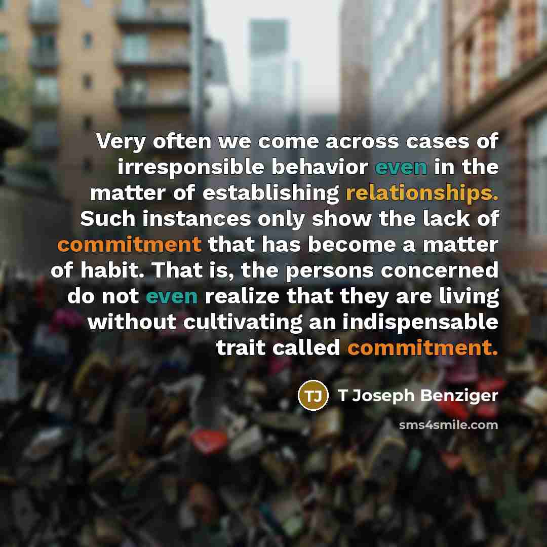 “Very often we come across cases of irresponsible behavior even in the matter of establishing relationships. Such instances only show the lack of commitment that has become a matter of habit. That is, the persons concerned do not even realize that they are living without cultivating an…” quote by T Joseph Benziger