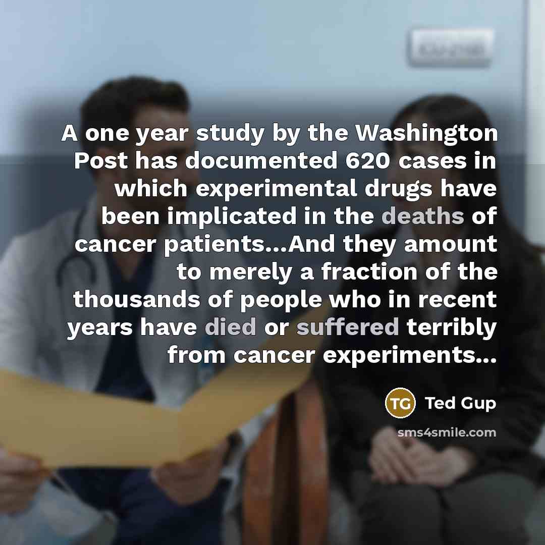 “A one year study by the Washington Post has documented 620 cases in which experimental drugs have been implicated in the deaths of cancer patients…And they amount to merely a fraction of the thousands of people who in recent years have died or suffered terribly from cancer experiments...” quote by Ted Gup