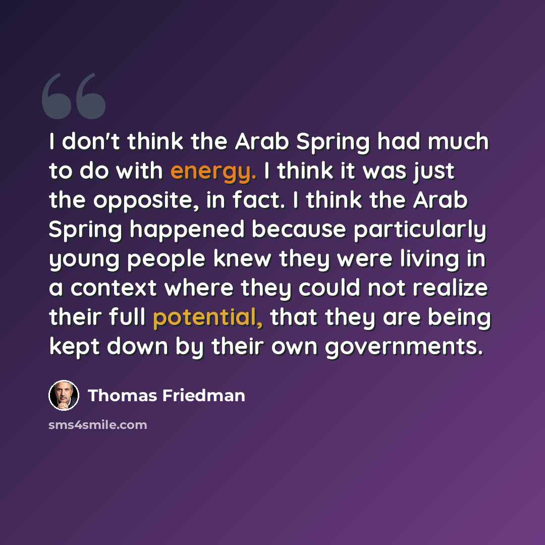 “I don't think the Arab Spring had much to do with energy. I think it was just the opposite, in fact. I think the Arab Spring happened because particularly young people knew they were living in a context where they could not realize their full potential, that they are being kept down by their own…” quote by Thomas Friedman
