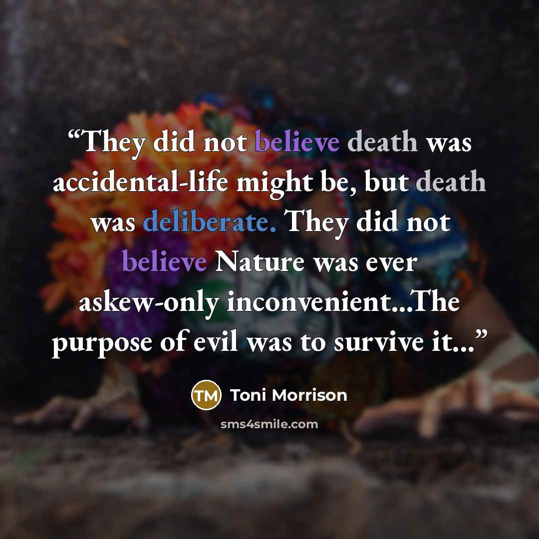 “They did not believe death was accidental-life might be, but death was deliberate. They did not believe Nature was ever askew-only inconvenient...The purpose of evil was to survive it...” quote by Toni Morrison