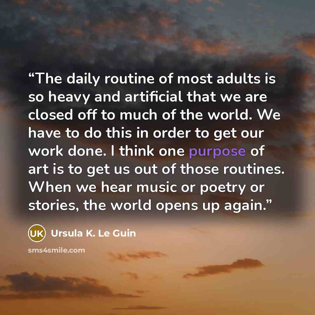 “The daily routine of most adults is so heavy and artificial that we are closed off to much of the world. We have to do this in order to get our work done. I think one purpose of art is to get us out of those routines. When we hear music or poetry or stories, the world opens up again.” quote by Ursula K. Le Guin