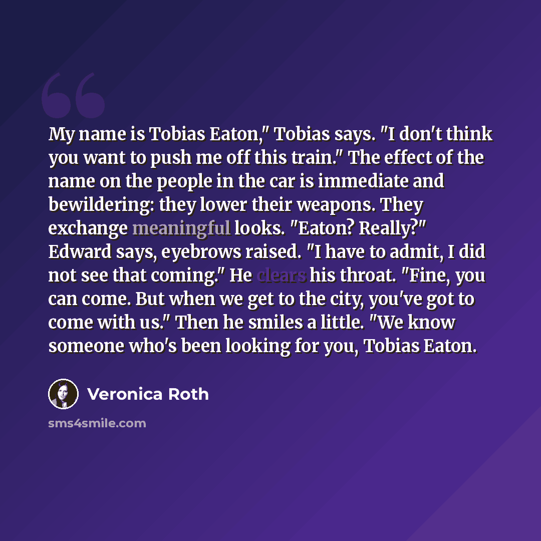 “My name is Tobias Eaton," Tobias says. "I don't think you want to push me off this train." The effect of the name on the people in the car is immediate and bewildering: they lower their weapons. They exchange meaningful looks. "Eaton? Really?" Edward says, eyebrows raised. "I have to admit, I did…” quote by Veronica Roth