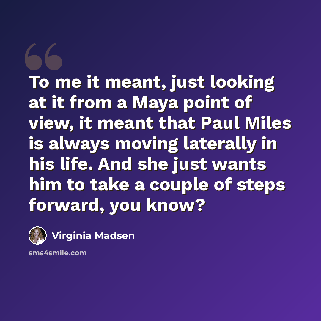 “To me it meant, just looking at it from a Maya point of view, it meant that Paul Miles is always moving laterally in his life. And she just wants him to take a couple of steps forward, you know?” quote by Virginia Madsen