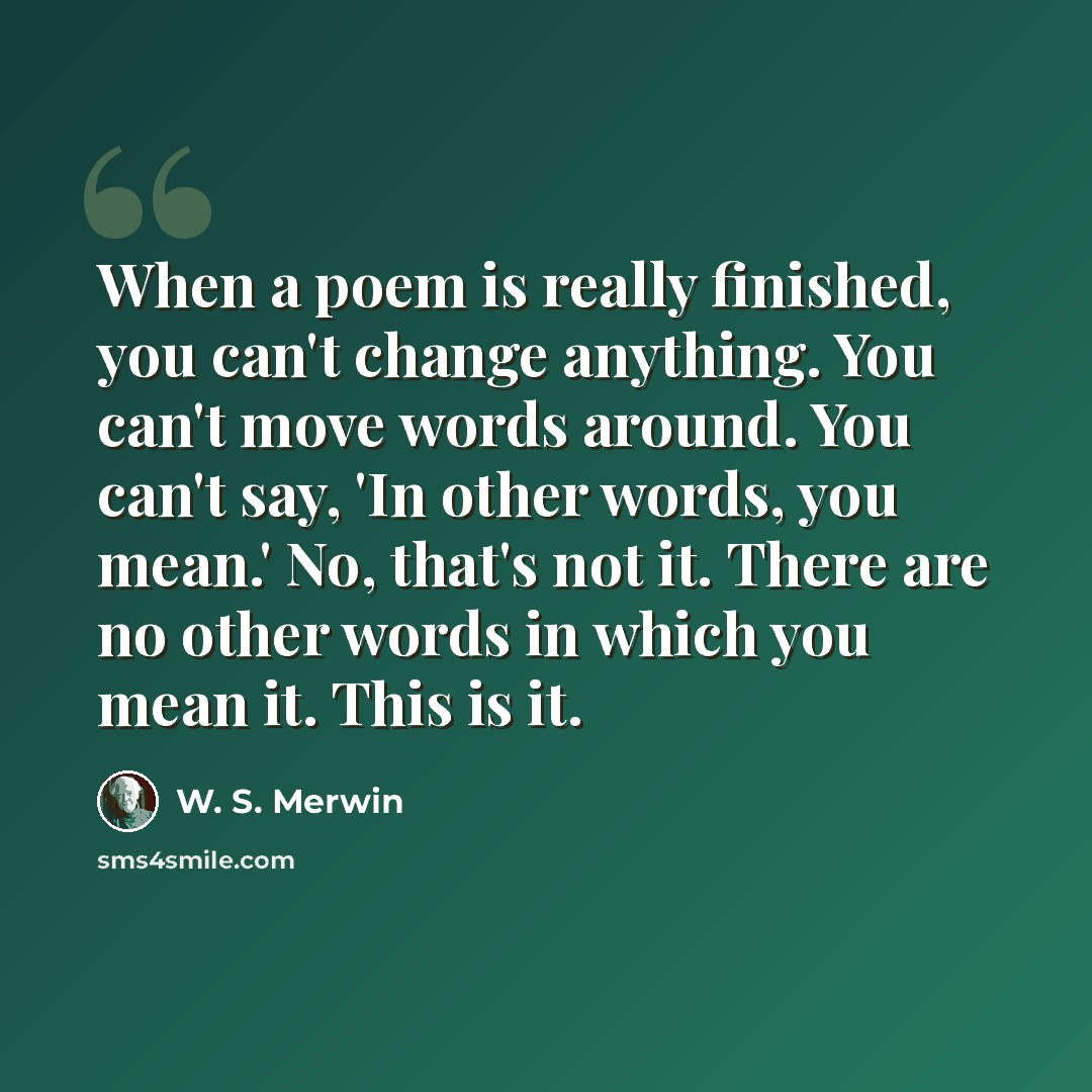 “When a poem is really finished, you can't change anything. You can't move words around. You can't say, 'In other words, you mean.' No, that's not it. There are no other words in which you mean it. This is it.” quote by W. S. Merwin