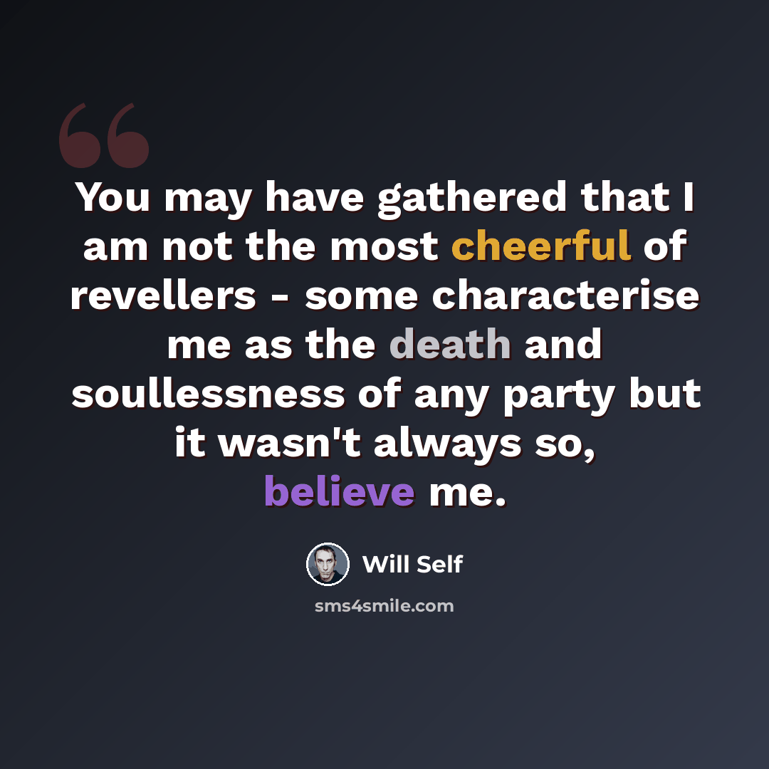 “You may have gathered that I am not the most cheerful of revellers - some characterise me as the death and soullessness of any party but it wasn't always so, believe me.” quote by Will Self