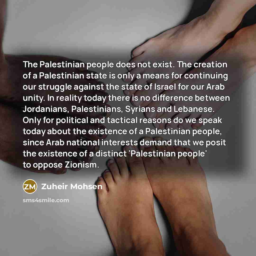 “The Palestinian people does not exist. The creation of a Palestinian state is only a means for continuing our struggle against the state of Israel for our Arab unity. In reality today there is no difference between Jordanians, Palestinians, Syrians and Lebanese. Only for political and tactical…” quote by Zuheir Mohsen