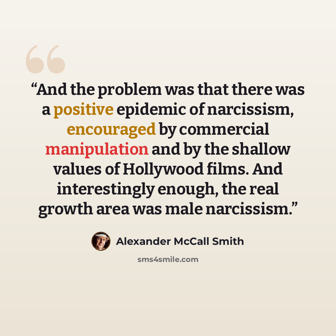 “And the problem was that there was a positive epidemic of narcissism, encouraged by commercial manipulation and by the shallow values of Hollywood films. And interestingly enough, the real growth area was male narcissism.” quote by Alexander McCall Smith