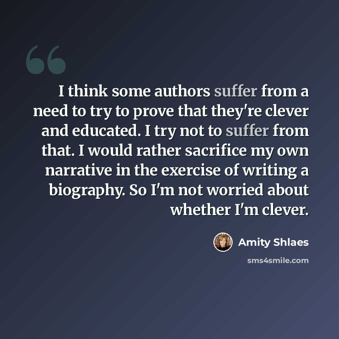 “I think some authors suffer from a need to try to prove that they're clever and educated. I try not to suffer from that. I would rather sacrifice my own narrative in the exercise of writing a biography. So I'm not worried about whether I'm clever.” quote by Amity Shlaes