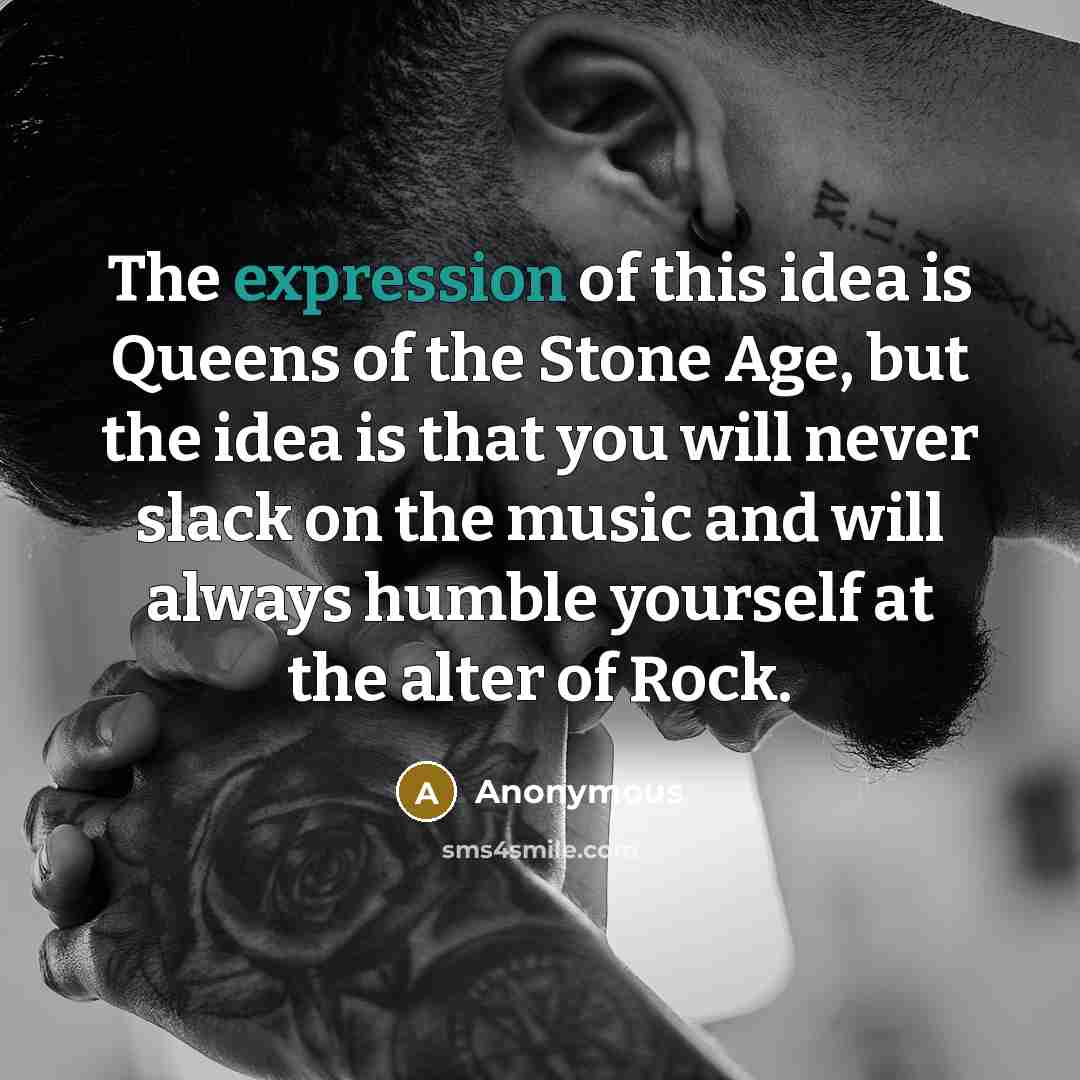 “The expression of this idea is Queens of the Stone Age, but the idea is that you will never slack on the music and will always humble yourself at the alter of Rock.” quote by Anonymous