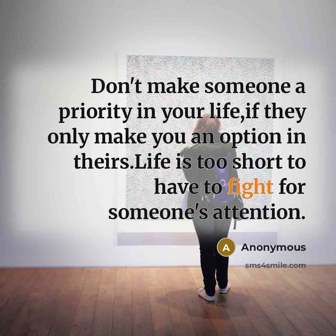 “Don't make someone a priority in your life,if they only make you an option in theirs.Life is too short to have to fight for someone's attention.” quote by Anonymous