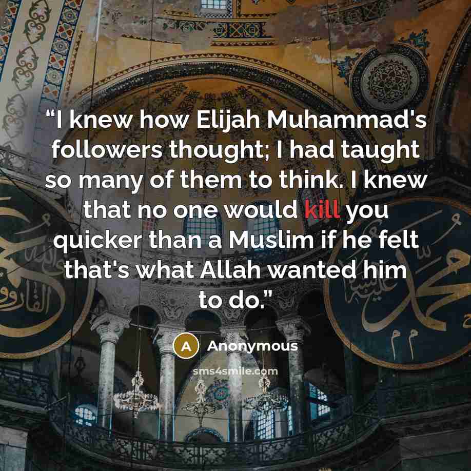“I knew how Elijah Muhammad's followers thought; I had taught so many of them to think. I knew that no one would kill you quicker than a Muslim if he felt that's what Allah wanted him to do.” quote by Anonymous